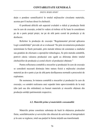 CONTABILITATE GENERALĂ
DOINA MARIA ROBU
76
deţin o pondere semnificativă în totalul mijloacelor circulante materiale,
acestea pot fi incluse direct în cheltuieli.
O problemă dificilă sub aspectul evaluării o ridică şi producţia finită
sau în curs de execuţie, având în vedere că trebuie să fie luate în considerare
pe de o parte preţul pieţei, iar pe de altă parte costul de producţie şi de
desfacere.
Referitor la producţia de execuţie “Regulamentul privind aplicarea
Legii contabilităţii” prevede că se evaluează “fie prin inventarierea producţiei
neterminate la finele perioadei, prin metode tehnice de constatare a stadiului
sau gradului de efectuare a operaţiilor tehnologice, fie prin metoda contabilă,
potrivit căreia valoarea producţiei este egală cu diferenţa dintre totalul
cheltuielilor de producţie şi costul efectiv al producţiei obţinute.”
Pentru reflectarea contabilă a stocurilor şi producţiei în curs de execuţie
se consideră necesară distincţia între natura fizică a mijlocului circulant
material pe de-o parte şi pe de altă parte desfăşurarea normală a procesului de
exploatare.
De asemenea, în tratarea contabilă a stocurilor şi producţiei în curs de
execuţie, s-a urmărit realizarea unei separări între aprovizionările de la terţi
(din ţară sau din străinătate) cu bunuri materiale şi stocurile obţinute din
producţia unităţii patrimoniale respective.
4.2. Materiile prime şi materialele consumabile
Materiile prime constituie substanţa de bază în obţinerea produselor
finite, semifabricatelor şi serviciilor din obiectul de activitate al întreprinderii
şi în care se regăsesc, total sau parţial în forma iniţială sau transformată.
 