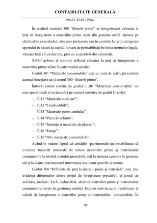 CONTABILITATE GENERALĂ
DOINA MARIA ROBU
79
În creditul contului 300 “Materii prime” se înregistrează valoarea la
preţ de înregistrare a materiilor prime ieşite din gestiune astfel: incluse pe
cheltuielile exerciţiului, date spre prelucrare sau în custodie la terţi; retragerea
aportului în natură la capital, lipsuri de perisabilităţi în limita normelor legale,
vânzare fără a fi prelucrate, precum şi pierderi din calamităţi.
Soldul debitor al contului reflectă valoarea la preţ de înregistrare a
materiilor prime aflate în patrimoniul unităţii.
Contul 301 “Materiale consumabile” este un cont de activ, prezentând
aceeaşi funcţiune ca şi contul 300 “Materii prime”.
Întrucât contul sintetic de gradul I, 301 “Materiale consumabile” nu
este operaţional, el se dezvoltă pe conturi sintetice de gradul II astfel:
– 3011 “Materiale auxiliare”;
– 3012 “Combustibili”;
– 3013 “Materiale pentru ambalat”;
– 3014 “Piese de schimb”;
– 3015 “Seminţe şi materiale de plantat”;
– 3016 “Furaje”;
– 3018 “Alte materiale consumabile”.
Având în vedere faptul că unităţile patrimoniale au posibilitatea să
evalueze bunurile materiale de natura materiilor prime şi materialelor
consumabile la nivelul costului prestabilit, atât la intrarea acestora în gestiune
cât şi la ieşire, este necesară intervenţia unui cont specific şi anume:
Contul 308 “Diferenţe de preţ la materii prime şi materiale” care ţine
evidenţa diferenţelor dintre preţul de înregistrare prestabilit şi costul de
achiziţie, inclusiv TVA, deductibilă, aferentă materiilor prime şi materialelor
consumabile intrate în gestiunea unităţii. Este un cont de activ, rectificativ al
valorii de înregistrare a materiilor prime şi materialelor consumabile. În
 