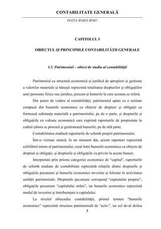 CONTABILITATE GENERALĂ
DOINA MARIA ROBU
8
CAPITOLUL I
OBIECTUL ŞI PRINCIPIILE CONTABILITĂŢII GENERALE
1.1. Patrimoniul – obiect de studiu al contabilităţii
Patrimoniul ca structură economică şi juridică de apropiere şi gestiune
a valorilor materiale şi băneşti reprezintă totalitatea drepturilor şi obligaţiilor
unei persoane fizice sau juridice, precum şi bunurile la care aceasta se referă.
Din punct de vedere al contabilităţii, patrimoniul apare ca o entitate
compusă din bunurile economice ca obiecte de drepturi şi obligaţii ce
formează substanţa materială a patrimoniului, pe de o parte, şi drepturile şi
obligaţiile cu valoare economică care exprimă raporturile de proprietate în
cadrul cărora se procură şi gestionează bunurile, pe de altă parte.
Contabilitatea studiază raporturile de schimb proprii patrimoniului.
Într-o viziune statică, la un moment dat, aceste raporturi reprezintă
echilibrul intern al patrimoniului, creat între bunurile economice ca obiecte de
drepturi şi obligaţii, şi drepturile şi obligaţiile cu privire la aceste bunuri.
Interpretate prin prisma categoriei economice de “capital”, raporturile
de schimb studiate de contabilitate reprezintă relaţiile dintre drepturile şi
obligaţiile pecuniare şi bunurile economice investite şi folosite în activitatea
unităţii patrimoniale. Drepturile pecuniare corespund “capitalului propriu”,
obligaţiile pecuniare “capitalului străin”, iar bunurile economice reprezintă
modul de investire şi întrebuinţare a capitalului.
La nivelul obiectului contabilităţii, primul termen “bunurile
economice” reprezintă structura patrimonială de “activ”, iar cel de-al doilea
 