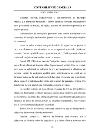 CONTABILITATE GENERALĂ
DOINA MARIA ROBU
81
Valoarea sculelor, dispozitivelor şi verificatoarelor cu destinaţie
specială şi a aparatelor de măsură şi control destinate fabricării produselor de
serie şi de masă se include, de regulă, eşalonat în costurile de producţie ale
acestor produse.
Baracamentele şi amenajările provizorii sunt bunuri achiziţionate sau
construite de unităţile patrimoniale pentru executarea lucrărilor şi prestaţiilor
de construcţii.
Nu se includ in această categorie lucrările de organizare de şantier la
care prin demontare sau demolare nu se recuperează materiale (platforme
betonate, drumuri şi căi de acces, gropi de var, etc.). Evidenţa acestor bunuri
realizează cu ajutorul mai multor conturi şi anume:
Contul 321 “Obiecte de inventar” asigură evidenţa existenţei şi mişcării
stocurilor de obiecte de inventar aflate în patrimoniul unităţii. Este un cont de
activ care se debitează cu valoarea la preţ de înregistrare a obiectelor de
inventar intrate în gestiunea unităţii prin: achiziţionarea cu plată de la
furnizori, aduse de la terţi unde au fost date spre prelucrare sau în custodie,
aduse ca aport în natură capital, plătite din avansuri de trezorerie, primite prin
donaţie sau cu titlu gratuit, sau constatate plusuri la inventar.
În creditul contului se înregistrează valoarea la preţ de înregistrare a
obiectelor de inventar ieşite din gestiunea unităţii prin: scoaterea din folosinţă
a obiectelor de inventar, date spre prelucrare sau în custodie la terţi, retragerea
aportului în natură la capital, lipsuri de inventar neimputabile, prin vânzare
fără a fi prelucrate şi pierderi din calamităţi.
Soldul debitor al contului reprezintă valoarea la preţ de înregistrare a
obiectelor de inventar aflate în patrimoniu.
Întrucât contul 321 “Obiecte de inventar” ţine evidenţa atât a
obiectelor de inventar aflate în depozit cât şi a celor aflate în folosinţă este
 