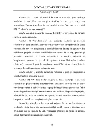 CONTABILITATE GENERALĂ
DOINA MARIA ROBU
85
Contul 332 “Lucrări şi servicii în curs de execuţie” ţine evidenţa
lucrărilor şi serviciilor, precum şi a studiilor în curs de execuţie sau
neterminate. Este un cont de activ care prezintă aceiaşi funcţiune ca şi contul
331 “Produse în curs de execuţie”.
Soldul contului reprezintă valoarea lucrărilor şi serviciilor în curs de
execuţie sau neterminate.
Contul 341 “Semifabricate” ţine evidenţa existenţei şi mişcării
stocurilor de semifabricate. Este un cont de activ care înregistrează în debit
valoarea de preţ de înregistrare a semifabricatelor intrate în gestiune din
activitatea proprie, valoarea semifabricatelor aduse de la terţi, precum şi
plusurile constatate cu ocazia inventarierii. În creditul contului se
înregistrează valoarea la preţ de înregistrare a semifabricatelor vândute
(facturate), valoarea la preţ de înregistrare a semifabricatelor trimise la terţi,
precum şi lipsurile constatate la inventariere.
Soldul debitor al contului reprezintă valoarea la preţ de înregistrare a
semifabricatelor existente în stoc.
Contul 345 “Produse finite” asigură evidenţa existenţei şi mişcării
stocurilor de produse finite din patrimoniul unităţilor. Este un cont de activ
care înregistrează în debit valoarea la preţ de înregistrare a produselor finite
intrate în gestiunea unităţii pe următoarele căi: realizate din producţie proprie,
aduse de la terţi unde au fost date spre prelucrare sau lăsate în custodie, aduse
ca aport la capital, precum şi constate plus la inventar.
În creditul contului se înregistrează valoarea la preţ de înregistrare a
produselor finite ieşite din gestiunea unităţii astfel: vânzare, trimitere spre
prelucrare sau în custodie la terţi, retragerea aportului în natură la capital,
lipsuri la inventar şi pierderi din calamităţi.
 