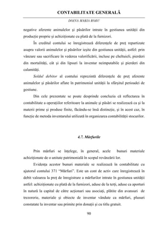 CONTABILITATE GENERALĂ
DOINA MARIA ROBU
90
negative aferente animalelor şi păsărilor intrate în gestiunea unităţii din
producţie proprie şi achiziţionate cu plată de la furnizori.
În creditul contului se înregistrează diferenţele de preţ repartizate
asupra valorii animalelor şi păsărilor ieşite din gestiunea unităţii, astfel: prin
vânzare sau sacrificare în vederea valorificării, incluse pe cheltuieli, pierderi
din mortalităţi, cât şi din lipsuri la inventar neimputabile şi pierderi din
calamităţi.
Soldul debitor al contului reprezintă diferenţele de preţ aferente
animalelor şi păsărilor aflate în patrimoniul unităţii la sfârşitul perioadei de
gestiune.
Din cele prezentate se poate desprinde concluzia că reflectarea în
contabilitate a operaţiilor referitoare la animale şi păsări se realizează ca şi la
materii prime şi produse finite, făcându-se însă distincţie, şi în acest caz, în
funcţie de metoda inventarului utilizată în organizarea contabilităţii stocurilor.
4.7. Mărfurile
Prin mărfuri se înţelege, în general, acele bunuri materiale
achiziţionate de o unitate patrimonială în scopul revânzării lor.
Evidenţa acestor bunuri materiale se realizează în contabilitate cu
ajutorul contului 371 “Mărfuri”. Este un cont de activ care înregistrează în
debit valoarea la preţ de înregistrare a mărfurilor intrate în gestiunea unităţii
astfel: achiziţionate cu plată de la furnizori, aduse de la terţi, aduse ca aporturi
în natură la capital de către acţionari sau asociaţi, plătite din avansuri de
trezorerie, materiale şi obiecte de inventar vândute ca mărfuri, plusuri
constatate la inventar sau primite prin donaţii şi cu titlu gratuit.
 