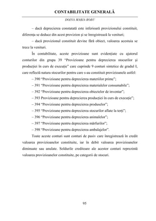 CONTABILITATE GENERALĂ
DOINA MARIA ROBU
95
– dacă deprecierea constatată este inferioară provizionului constituit,
diferenţa se deduce din acest provizion şi se înregistrează la venituri;
– dacă provizionul constituit devine fără obiect, valoarea acestuia se
trece la venituri.
În contabilitate, aceste provizioane sunt evidenţiate cu ajutorul
conturilor din grupa 39 “Provizioane pentru deprecierea stocurilor şi
producţiei în curs de execuţie” care cuprinde 9 conturi sintetice de gradul I,
care reflectă natura stocurilor pentru care s-au constituit provizioanele astfel:
– 390 “Provizioane pentru deprecierea materiilor prime”;
– 391 “Provizioane pentru deprecierea materialelor consumabile”;
– 392 “Provizioane pentru deprecierea obiectelor de inventar”;
– 393 Provizioane pentru deprecierea producţiei în curs de execuţie”;
– 394 “Provizioane pentru deprecierea produselor”;
– 395 “Provizioane pentru deprecierea stocurilor aflate la terţi”;
– 396 “Provizioane pentru deprecierea animalelor”;
– 397 “Provizioane pentru deprecierea mărfurilor”;
– 398 “Provizioane pentru deprecierea ambalajelor”.
Toate aceste conturi sunt conturi de pasiv care înregistrează în credit
valoarea provizioanelor constituite, iar în debit valoarea provizioanelor
diminuate sau anulate. Soldurile creditoare ale acestor conturi reprezintă
valoarea provizioanelor constituite, pe categorii de stocuri.
 