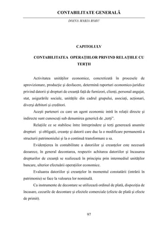 CONTABILITATE GENERALĂ
DOINA MARIA ROBU
97
CAPITOLULV
CONTABILITATEA OPERAŢIILOR PRIVIND RELAŢIILE CU
TERŢII
Activitatea unităţilor economice, concretizată în procesele de
aprovizionare, producţie şi desfacere, determină raporturi economico-juridice
privind datorii şi drepturi de creanţă faţă de furnizori, clienţi, personal angajat,
stat, asigurările sociale, unităţile din cadrul grupului, asociaţi, acţionari,
diverşi debitori şi creditori.
Aceşti parteneri cu care un agent economic intră în relaţii directe şi
indirecte sunt cunoscuţi sub denumirea generică de „terţi”.
Relaţiile ce se stabilesc între întreprindere şi terţi generează anumite
drepturi şi obligaţii, creanţe şi datorii care duc la o modificare permanentă a
structurii patrimoniului şi la o continuă transformare a sa.
Evidenţierea în contabilitate a datoriilor şi creanţelor este necesară
deoarece, în general decontarea, respectiv achitarea datoriilor şi încasarea
drepturilor de creanţă se realizează în principiu prin intermediul unităţilor
bancare, ulterior efectuării operaţiilor economice.
Evaluarea datoriilor şi creanţelor în momentul constatării (intrării în
patrimoniu) se face la valoarea lor nominală.
Ca instrumente de decontare se utilizează ordinul de plată, dispoziţia de
încasare, cecurile de decontare şi efectele comerciale (efecte de plată şi efecte
de primit).
 
