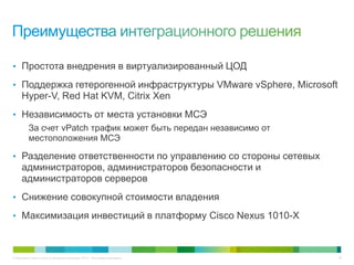 © Компания Cisco и (или) ее дочерние компании, 2013 г. Все права защищены. 26
• Простота внедрения в виртуализированный ЦОД
• Поддержка гетерогенной инфраструктуры VMware vSphere, Microsoft
Hyper-V, Red Hat KVM, Citrix Xen
• Независимость от места установки МСЭ
За счет vPatch трафик может быть передан независимо от
местоположения МСЭ
• Разделение ответственности по управлению со стороны сетевых
администраторов, администраторов безопасности и
администраторов серверов
• Снижение совокупной стоимости владения
• Максимизация инвестиций в платформу Cisco Nexus 1010-X
 