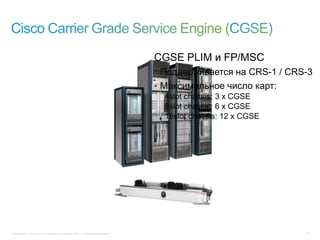 © Компания Cisco и (или) ее дочерние компании, 2013 г. Все права защищены. 29
CGSE PLIM и FP/MSC
• Поддерживается на CRS-1 / CRS-3
• Максимальное число карт:
4slot chassis: 3 x CGSE
8slot chassis: 6 x CGSE
16slot chassis: 12 x CGSE
 