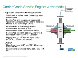 © Компания Cisco и (или) ее дочерние компании, 2013 г. Все права защищены. 30
ServiceApp1 ServiceApp2
ServiceInfra1
ServiceApp3
CGSE
TMS
Card
CP/PI
https
RP/PRP
• Карта без физических интерфейсов
ServiceInfra: управление от маршрутного
процессора
ServiceApp для входящего (грязного)
трафика и исходящего (чистого) трафика
Может быть (или нет) в VRFs
Используем BGP маршруты или
статические маршруты для
перенаправления трафика на карту
ServiceApp for Mgmt взаимодействует с
платформой Peakflow SP Collector
Поддержка до 10Gbps на одну карту
CGSE (до 12 карт на шасси)
• CGSE+
Парой вместе с MSC140 / FP140 (только
для CRS-3)
Увеличение производительности в x3 / x4
раз
 