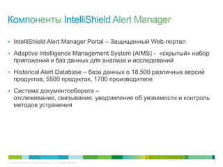 © Компания Cisco и (или) ее дочерние компании, 2013 г. Все права защищены. 33
• IntelliShield Alert Manager Portal – Защищенный Web-портал
• Adaptive Intelligence Management System (AIMS) - «скрытый» набор
приложений и баз данных для анализа и исследований
• Historical Alert Database – база данных о 18,500 различных версий
продуктов, 5500 продуктах, 1700 производителе
• Система документооборота –
отслеживание, связывание, уведомление об уязвимости и контроль
методов устранения
 