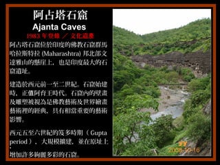阿占塔石窟阿占塔石窟
Ajanta CavesAjanta Caves
19831983 年登 ／ 文化遺錄 產年登 ／ 文化遺錄 產
阿占塔石窟位於印度的佛教石窟群馬阿占塔石窟位於印度的佛教石窟群馬
哈拉斯特拉哈拉斯特拉 (Maharashtra)(Maharashtra) 邦北部文邦北部文
達雅山的懸崖上，也是印度最大的石達雅山的懸崖上，也是印度最大的石
窟遺址。窟遺址。
建造於西元前一至二世紀。石窟始建建造於西元前一至二世紀。石窟始建
時，正 阿育王時代。石窟內的壁畫值時，正 阿育王時代。石窟內的壁畫值
及雕塑被視為是佛教藝術及世界繪畫及雕塑被視為是佛教藝術及世界繪畫
藝術裡的經典，具有相當重要的藝術藝術裡的經典，具有相當重要的藝術
影響。影響。
西元五至六世紀的笈多時期（西元五至六世紀的笈多時期（ GuptaGupta
periodperiod ），大規模擴建，並在原址上），大規模擴建，並在原址上
，，
增加許多絢麗多彩的石窟。增加許多絢麗多彩的石窟。
yy
2008-10-16
 