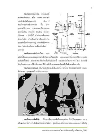 เอกสารประกอบการสอนรายวิชางานเขียนแบบพื้นฐานวิศวกรรม_2013
5
การเขียนแบบงานท่อ แบบชนิดนี้
จะแสดงตําแหน่ง ชนิด และขนาดของท่อ
และตัวจับยึดในระบบท่อ มักจะใช้
สัญลักษณ์กราฟฟิกแทนท่อ ลิ้น และ
อุปกรณ์ประกอบ แบบอาจจะเป็นภาพฉาย
จากหนึ่งด้าน สองด้าน สามด้าน หรืออาจ
เป็นภาพ 3 มิติก็ได้ ตัวท่ออาจเขียนแทน
ด้วยเส้นเดี่ยว หรือเส้นคู่ก็ได้ เส้นคู่มักใช้ใน
ระบบที่เป็นท่อขนาดใหญ่ ส่วนท่อที่มีขนาด
ค่อนข้างเล็กนิยมเขียนแทนด้วยเส้นเดี่ยว
มากกว่า
การเขียนแบบกําลังของไหล แบบ
ชนิดนี้เป็นแผนภาพแสดงอุปกรณ์หลักในระบบไฮดรอลิก แผนภาพเหล่านี้แสดงให้เห็นระบบท่อ
ระหว่างชิ้นส่วน ตําแหน่งของชิ้นส่วนที่มีการเคลื่อนที่ และเส้นการไหลของของไหล มีการใช้
สัญลักษณ์แบบกราฟฟิกเพื่อแสดงให้เห็นหน้าที่และธรรมชาติของตัวยึดจับทางไฮดรอลิก
การเขียนแบบแผนที่ เป็นการจัดทําแบบที่เป็นแผนที่รังวัดที่ดิน สภาพภูมิประเทศ แผนผัง
ที่ตั้งอาคาร อุทกศาสตร์ การบิน และถนน
การเขียนแบบสิทธิบัตร เป็นการเขียนแบบเพื่อยื่นเสนอต่อกองสิทธิบัตรของทางราชการ
พร้อมกับการยื่นขอรับสิทธิบัตรของสิ่งประดิษฐ์ รูปเขียนแบบนี้ต้องแสดงและแยกแยะส่วนสําคัญ
 