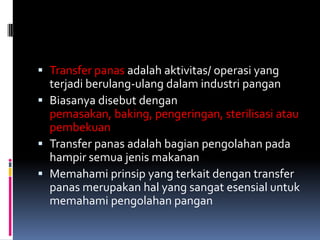  Transfer panas adalah aktivitas/ operasi yang
terjadi berulang-ulang dalam industri pangan
 Biasanya disebut dengan
pemasakan, baking, pengeringan, sterilisasi atau
pembekuan
 Transfer panas adalah bagian pengolahan pada
hampir semua jenis makanan
 Memahami prinsip yang terkait dengan transfer
panas merupakan hal yang sangat esensial untuk
memahami pengolahan pangan
 