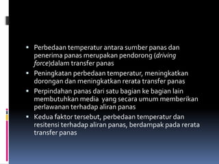  Perbedaan temperatur antara sumber panas dan
penerima panas merupakan pendorong (driving
force)dalam transfer panas
 Peningkatan perbedaan temperatur, meningkatkan
dorongan dan meningkatkan rerata transfer panas
 Perpindahan panas dari satu bagian ke bagian lain
membutuhkan media yang secara umum memberikan
perlawanan terhadap aliran panas
 Kedua faktor tersebut, perbedaan temperatur dan
resitensi terhadap aliran panas, berdampak pada rerata
transfer panas
 