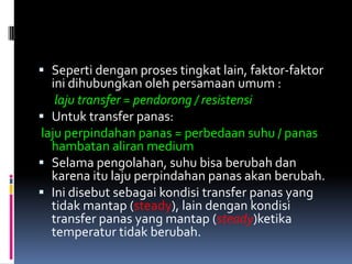  Seperti dengan proses tingkat lain, faktor-faktor
ini dihubungkan oleh persamaan umum :
laju transfer = pendorong / resistensi
 Untuk transfer panas:
laju perpindahan panas = perbedaan suhu / panas
hambatan aliran medium
 Selama pengolahan, suhu bisa berubah dan
karena itu laju perpindahan panas akan berubah.
 Ini disebut sebagai kondisi transfer panas yang
tidak mantap (steady), lain dengan kondisi
transfer panas yang mantap (steady)ketika
temperatur tidak berubah.
 