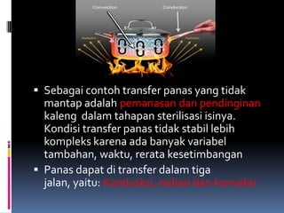  Sebagai contoh transfer panas yang tidak
mantap adalah pemanasan dan pendinginan
kaleng dalam tahapan sterilisasi isinya.
Kondisi transfer panas tidak stabil lebih
kompleks karena ada banyak variabel
tambahan, waktu, rerata kesetimbangan
 Panas dapat di transfer dalam tiga
jalan, yaitu: Kondusksi, radiasi dan konveksi
 