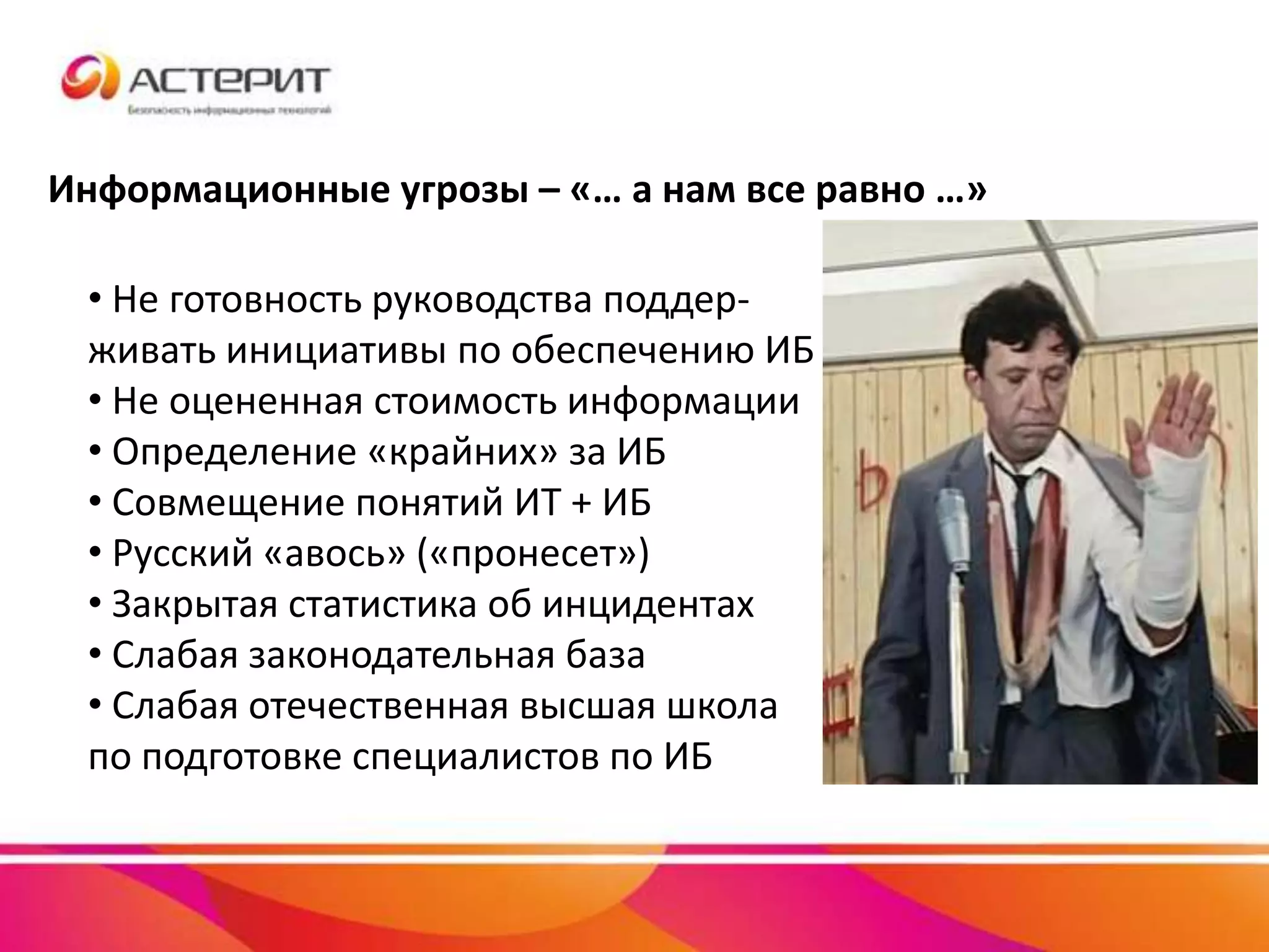 Информационные угрозы – «… а нам все равно …»
• Не готовность руководства поддер-
живать инициативы по обеспечению ИБ
• Не оцененная стоимость информации
• Определение «крайних» за ИБ
• Совмещение понятий ИТ + ИБ
• Русский «авось» («пронесет»)
• Закрытая статистика об инцидентах
• Слабая законодательная база
• Слабая отечественная высшая школа
по подготовке специалистов по ИБ
 