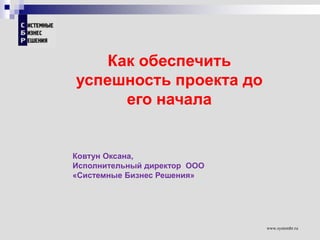 www.systembr.ru
Как обеспечить
успешность проекта до
его начала
Ковтун Оксана,
Исполнительный директор ООО
«Системные Бизнес Решения»
 