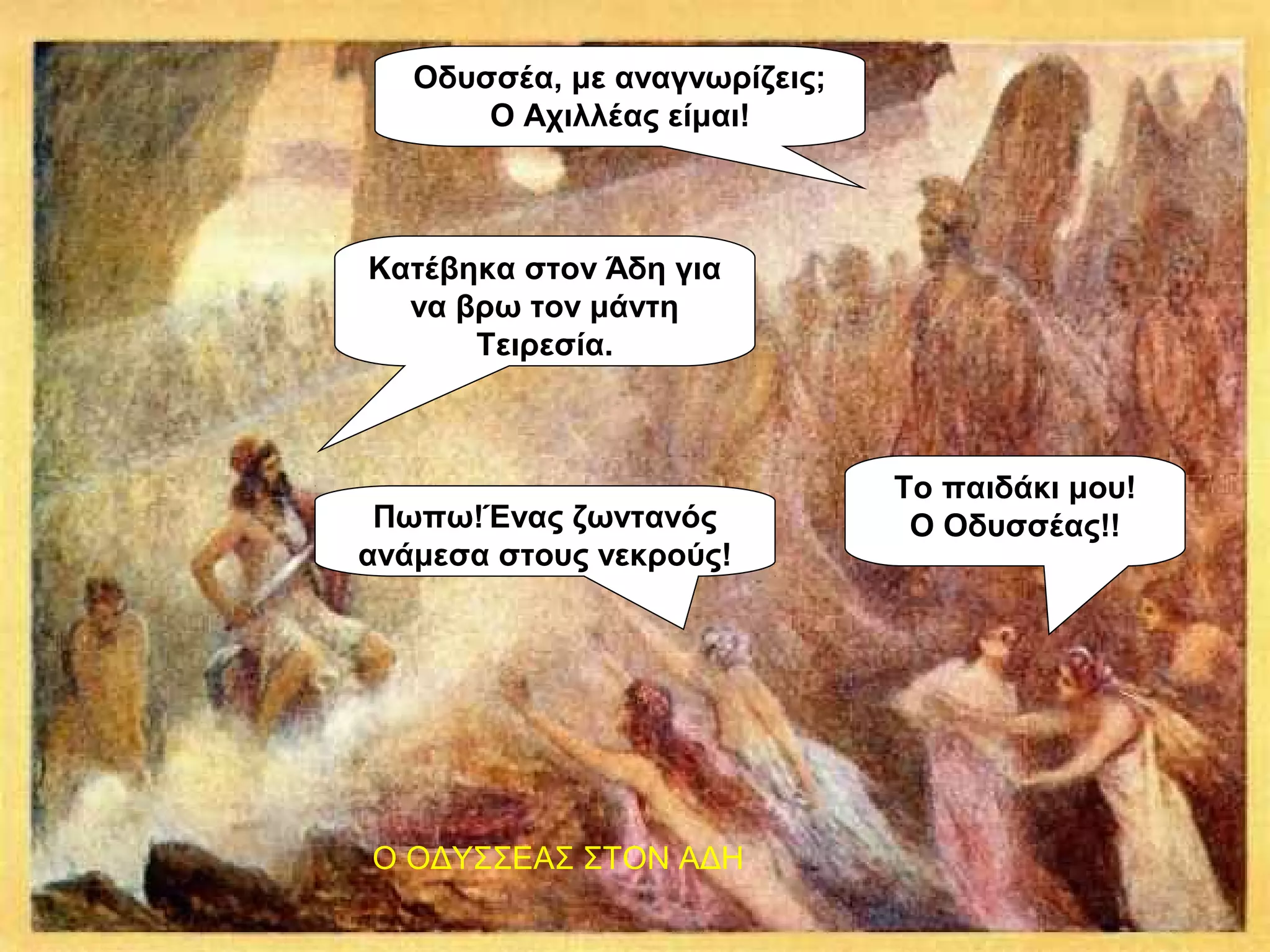 Κατέβηκα στον Άδη για
να βρω τον μάντη
Τειρεσία.
Οδυσσέα, με αναγνωρίζεις;
Ο Αχιλλέας είμαι!
Πωπω!Ένας ζωντανός
ανάμεσα στους νεκρούς!
Το παιδάκι μου!
Ο Οδυσσέας!!
Ο ΟΔΥΣΣΕΑΣ ΣΤΟΝ ΑΔΗ
 