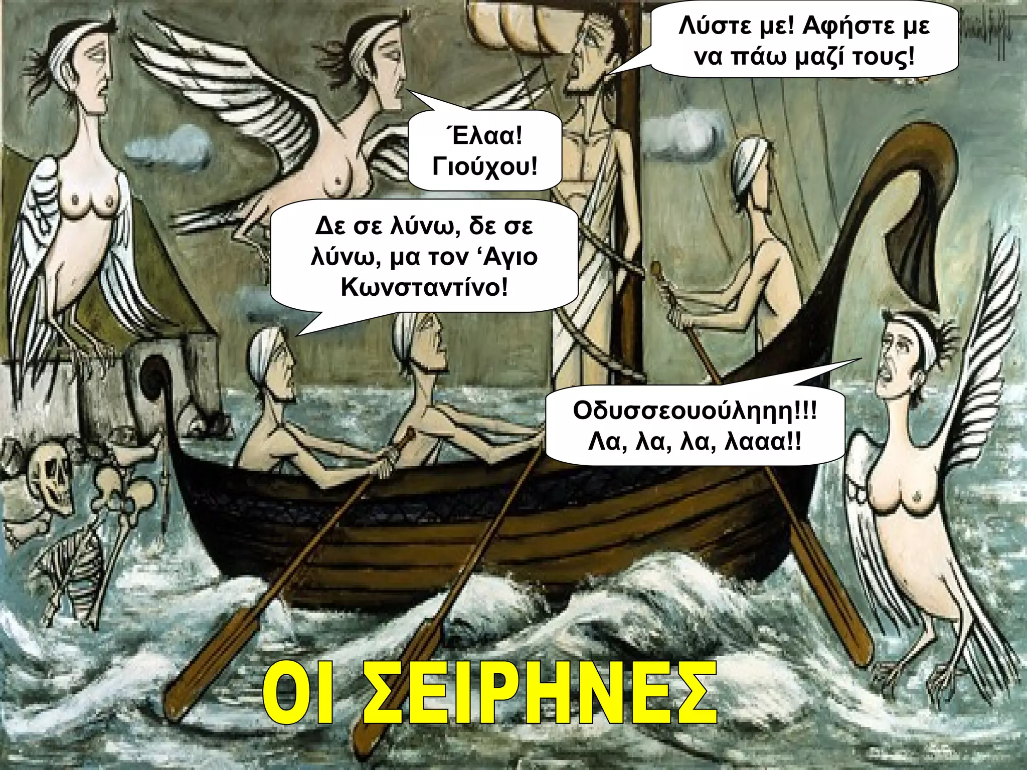 Οδυσσεουούληηη!!!
Λα, λα, λα, λααα!!
Λύστε με! Αφήστε με
να πάω μαζί τους!
Έλαα!
Γιούχου!
Δε σε λύνω, δε σε
λύνω, μα τον ‘Αγιο
Κωνσταντίνο!
 