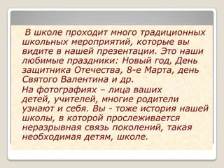 В школе проходит много традиционных
школьных мероприятий, которые вы
видите в нашей презентации. Это наши
любимые праздники: Новый год, День
защитника Отечества, 8-е Марта, день
Святого Валентина и др.
На фотографиях – лица ваших
детей, учителей, многие родители
узнают и себя. Вы - тоже история нашей
школы, в которой прослеживается
неразрывная связь поколений, такая
необходимая детям, школе.
 