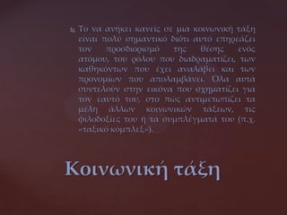  Το να ανήκει κανείς σε μια κοινωνική τάξη
είναι πολύ σημαντικό διότι αυτό επηρεάζει
τον προσδιορισμό της θέσης ενός
ατόμου, του ρόλου που διαδραματίζει, των
καθηκόντων που έχει αναλάβει και των
προνομίων που απολαμβάνει. Όλα αυτά
συντελούν στην εικόνα που σχηματίζει για
τον εαυτό του, στο πώς αντιμετωπίζει τα
μέλη άλλων κοινωνικών τάξεων, τις
φιλοδοξίες του ή τα συμπλέγματά του (π.χ.
«ταξικό κόμπλεξ»).
Κοινωνική τάξη
 