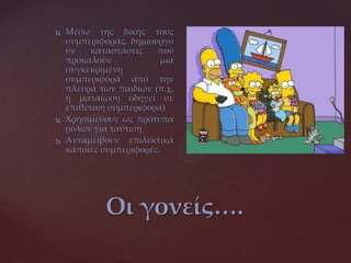 Οι γονείς….
 Μέσω της δικής τους
συμπεριφοράς, δημιουργο
ύν καταστάσεις που
προκαλούν μια
συγκεκριμένη
συμπεριφορά από την
πλευρά των παιδιών (π.χ.
η ματαίωση οδηγεί σε
επιθετική συμπεριφορά)
 Χρησιμεύουν ως πρότυπα
ρόλων για ταύτιση
 Ανταμείβουν επιλεκτικά
κάποιες συμπεριφορές.
 