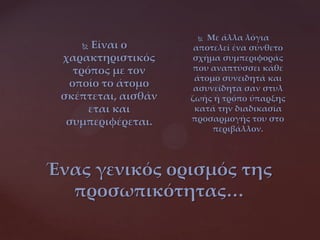 Ένας γενικός ορισμός της
προσωπικότητας…
 Είναι ο
χαρακτηριστικός
τρόπος με τον
οποίο το άτομο
σκέπτεται, αισθάν
εται και
συμπεριφέρεται.
 Με άλλα λόγια
αποτελεί ένα σύνθετο
σχήμα συμπεριφοράς
που αναπτύσσει κάθε
άτομο συνειδητά και
ασυνείδητα σαν στυλ
ζωής ή τρόπο ύπαρξης
κατά την διαδικασία
προσαρμογής του στο
περιβάλλον.
 