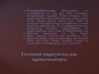  Γενετικός/βιολογικός: Περιλαμβάνει ό,τι
μεταβιβάζεται σε μας από τους γεννήτορες
(κληρονομικά στοιχεία). Τέτοια στοιχεία είναι:
χαρακτηριστικά της εμφάνισής μας, καλή ή κακή
υγεία, τάσεις, κλίσεις, ροπές κ.λ.π. Αυτά τα
στοιχεία είναι έμφυτα και αποτελούν το γενετικό
υλικό του καθενός μας. Οι γενετικοί συντελεστές
θεωρούνται συνήθως σημαντικότεροι σε
χαρακτηριστικά όπως είναι οι ιδιοσυγκρασία και
λιγότερο σημαντικοί σε ό,τι αφορά
αξίες, ιδανικά, στάσεις και αντιλήψεις. Π.χ.
ορισμένα βρέφη είναι πιο δραστήρια και λιγότερο
δειλά από άλλα. Τέτοιες διαφορές μπορεί να
ακολουθούν το άτομο μέχρι την ενηλικίωση.
Γενετικοί παράγοντες και
προσωπικότητα
 
