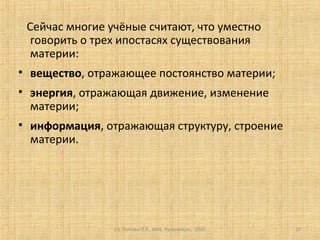 (c) Попова О.В., AME, Красноярск, 2005 10
Сейчас многие учёные считают, что уместно
говорить о трех ипостасях существования
материи:
• вещество, отражающее постоянство материи;
• энергия, отражающая движение, изменение
материи;
• информация, отражающая структуру, строение
материи.
 