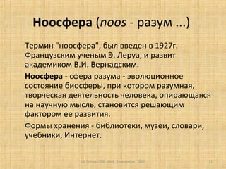 (c) Попова О.В., AME, Красноярск, 2005 11
Ноосфера (noos - разум ...)
Термин "ноосфера", был введен в 1927г.
Французским ученым Э. Леруа, и развит
академиком В.И. Вернадским.
Ноосфера - сфера разума - эволюционное
состояние биосферы, при котором разумная,
творческая деятельность человека, опирающаяся
на научную мысль, становится решающим
фактором ее развития.
Формы хранения - библиотеки, музеи, словари,
учебники, Интернет.
 