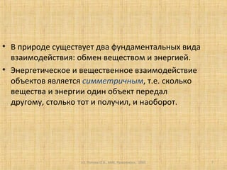 (c) Попова О.В., AME, Красноярск, 2005 7
• В природе существует два фундаментальных вида
взаимодействия: обмен веществом и энергией.
• Энергетическое и вещественное взаимодействие
объектов является симметричным, т.е. сколько
вещества и энергии один объект передал
другому, столько тот и получил, и наоборот.
 