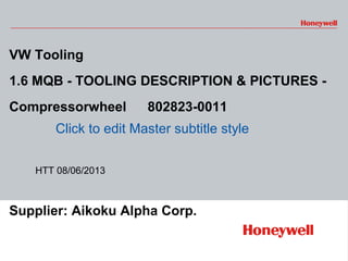 1 HONEYWELL - File
Number
Click to edit Master subtitle style
VW Tooling
1.6 MQB - TOOLING DESCRIPTION & PICTURES -
Compressorwheel 　 802823-0011
Supplier: Aikoku Alpha Corp.
HTT 08/06/2013
 