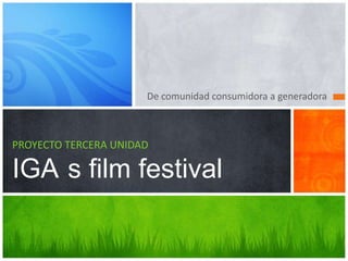 De comunidad consumidora a generadora
PROYECTO TERCERA UNIDAD
IGA s film festival
 