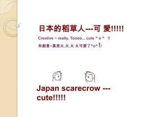 Japan scarecrow ---
cute!!!!!
日本的稻草人---可 愛!!!!!
Creative ~ really. Toooo... cute ^ o ^ !!
有創意~真是太.太.太 太可愛了^o^ !!
 