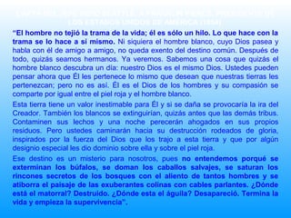 CARTA DEL JEFE INDIO SEATTLE, A FRANKLIN PIERCE, PRESIDENTE DE
LOS ESTADOS UNIDOS DE AMÉRICA (1854)
“El hombre no tejió la trama de la vida; él es sólo un hilo. Lo que hace con la
trama se lo hace a sí mismo. Ni siquiera el hombre blanco, cuyo Dios pasea y
habla con él de amigo a amigo, no queda exento del destino común. Después de
todo, quizás seamos hermanos. Ya veremos. Sabemos una cosa que quizás el
hombre blanco descubra un día: nuestro Dios es el mismo Dios. Ustedes pueden
pensar ahora que Él les pertenece lo mismo que desean que nuestras tierras les
pertenezcan; pero no es así. Él es el Dios de los hombres y su compasión se
comparte por igual entre el piel roja y el hombre blanco.
Esta tierra tiene un valor inestimable para Él y si se daña se provocaría la ira del
Creador. También los blancos se extinguirían, quizás antes que las demás tribus.
Contaminen sus lechos y una noche perecerán ahogados en sus propios
residuos. Pero ustedes caminarán hacia su destrucción rodeados de gloria,
inspirados por la fuerza del Dios que los trajo a esta tierra y que por algún
designio especial les dio dominio sobre ella y sobre el piel roja.
Ese destino es un misterio para nosotros, pues no entendemos porqué se
exterminan los búfalos, se doman los caballos salvajes, se saturan los
rincones secretos de los bosques con el aliento de tantos hombres y se
atiborra el paisaje de las exuberantes colinas con cables parlantes. ¿Dónde
está el matorral? Destruido. ¿Dónde esta el águila? Desapareció. Termina la
vida y empieza la supervivencia”.
 