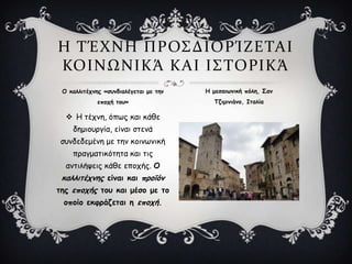  Η ηέπκε, όπςξ θαη θάζε
δεμημονγία, είκαη ζηεκά
ζοκδεδεμέκε με ηεκ θμηκςκηθή
πναγμαηηθόηεηα θαη ηηξ
ακηηιήρεηξ θάζε επμπήξ. Ξ
θαιιηηέπκεξ είκαη θαη πνμσόκ
ηεξ επμπήξ ημο θαη μέζμ με ημ
μπμίμ εθθνάδεηαη ε επμπή.
Η ΣΈΦΝΗ ΠΡΟ΢ΔΙΟΡΊΖΕΣΑΙ
ΚΟΙΝΩΝΙΚΆ ΚΑΙ Ι΢ΣΟΡΙΚΆ
Ξ θαιιηηέπκεξ «ζοκδηαιέγεηαη με ηεκ
επμπή ημο»
Η μεζαηςκηθή πόιε, Ρακ
΢δημηκηάκμ, Θηαιία
 