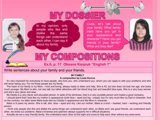 Ex.6, p. 17 Oksana Karpiuk “English 7”
Write sentences about your family and your friends.
MY FAMILY
A composition by Liuda Horova
It’s very important for everybody to have people, who love you, who understand you, whom you can apply to with your problems and who
will never betray you. For me these people are my family.
The heart of our family is my Mom – kind and loving, always ready to listen and help. She is 42, but she does not look her age: she looks
much younger. My Mom is slim, not very tall, but rather attractive with her blond long hair and beautiful blue eyes. She is a very busy woman
and she’s very clever and wise.
My Daddy is a very clever and educated person. In spite of his strictness, Dad is a very sociable person and makes a good company.
I should admit that I look like my mother in appearance (both blue – eyed and big - nosed), but I’m very much like my Dad in character. And
on the contrary: my elder sister Maiia looks like our Daddy in appearance and like Mom in character.
Maiia is 9 years my senior. She is tall, slim, blue – eyed and shy. Like our mother, Maiia is a kind – hearted, hard – working and friendly
person.
I think only people who like and dislike the same things can understand each other, so Maiia and I are good friends, we understand each
other, we share our problems. Maiia’s kindness and optimism always supports me in difficult situations.
Actually we are a very friendly family. We understand each other at first sight and come to help each other without any extra word.
In my opinion, only
people who like and
dislike the same
things can understand
each other. I can say it
about my family.
Liuda, let’s talk about
your family. What family
traits have you got in
your appearance and
character? Have you got
friends in your family?
What are they like?
 