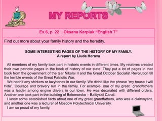 Ex.6, p. 22 Oksana Karpiuk “English 7”
Find out more about your family history and the heredity.
SOME INTERESTING PAGES OF THE HISTORY OF MY FAMILY.
A report by Liuda Horova
All members of my family took part in historic events in different times. My relatives created
their own patriotic pages in the book of history of our state. They put a lot of pages in that
book from the government of the tsar Nikolai II and the Great October Socialist Revolution till
the terrible events of the Great Patriotic War.
We hadn’t any shirkers or lazybones in our family. We didn’t like the phrase “my house I will
hide”. Courage and bravery run in the family. For example, one of my great grandfathers
was a leader among engine drivers in our town. He was decorated with different orders.
Another one took part in the building of Belomorsko – Baltiyskii Canal.
I know some established facts about one of my great grandfathers, who was a clairvoyant,
and another one was a lecturer of Moscow Polytechnical University.
I am so proud of my family.
 