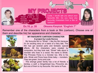 Ex.10, p. 28 Oksana Karpiuk “English 7”
Remember one of the characters from a book or film (cartoon). Choose one of
them and describe his| her appearance and character.
MY FAVOURITE CARTOON CHARACTER
A project by Liuda Horova
My favourite film is “Shrek”. I like the film because
it’s an exciting story on a basis of a fairy tale. The
film has got several parts and fantastic special
effects. All the characters were created by
computers, but they look real. “Shrek” tells about a
monster who lives in a wood. His name is Shrek.
The Princess Fiona is a monster too. She is his
wife. Shrek and Fiona have three baby – monsters.
They are green, funny and cute.
This strange green family has a lot of friends: a
donkey, a wolf, a Gingerbread boy, Pinocchio etc.
But one of them is my favourite. His name is Puss.
I like cartoons and
“Shrek” is one of my
favourite computer
animation films. Let’s
talk about it!
Liuda, I would ask you about your
favourite film. Do you have any
favourite characters from a film or
cartoon?
 