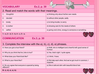 VOCABULARY Ex.2, p. 30
2. Read and match the words with their meanings.
1. thoughtful a) thinking only about his/her own needs
2. devoted b) without other people, sadly
3. lonely c) to bring trouble, to worry
4. to bother d) showing care for the needs of others
5. selfish e) giving one’s time, energy to someone or something
1 – e, 2 – d, 3 – b, 4 – c, 5 – a.
COMMUNICATION Ex.3, p. 30
3. Complete the interview with the a), b), c), d), e) phrases.
A: Have you got a true friend? a) Well, she is intelligent and cheerful with good sense of
humour.
A: Why do you think that he | she is true? b) Yes, that’s right. I quite agree.
A: What does your friend look like? c) I think, I have.
A: What is your friend like? d) We help each other. And we’ve got much in common, I
suppose.
A: Do you agree that everyone is special by being
different?
e) She is tall and slim with beautiful blond hair.
B: c), d), e), a), b);
 
