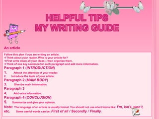 Follow this plan if you are writing an article.
Think about your reader. Who is your article for?
First write down all your ideas – then organize them.
Think of one key sentence for each paragraph and add more information.
Paragraph 1 (INTRODUCTION)
1. Attract the attention of your reader.
2. Introduce the topic of your article.
Paragraph 2 (MAIN BODY)
3. Give the main information.
Paragraph 3
4. Add extra information.
Paragraph 4 (CONCLUSION)
5. Summarize and give your opinion.
Note: The language of an article is usually formal. You should not use short forms like: I’m, isn’t, won’t,
etc. Some useful words can be: First of all / Secondly / Finally.
An article
 