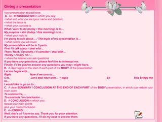 Your presentation should have:
A. An INTRODUCTION in which you say:
what and who you are (your name and position)
what the issue is
what your purpose is
What I want to do (today / this morning) is to…
My purpose / aim (today / this morning) is to…
what your topic is
I’m going to talk about… / The topic of my presentation is…
what points you will cover
My presentation will be in 3 parts.
First I’ll talk about / deal with…
Then / Next / Secondly, I’ll consider / deal with…
Thirdly / Finally I’ll / …
when the listener can ask questions
If you have any questions, please feel free to interrupt me.
Finally, I’d be glad to answer any questions you may / might have.
B. A clear signal at the start of each part of the BODY of the presentation:
Let me begin with…
Right Now if we turn to…
O.K. Let’s deal next with… + topic So This brings me
to…
I would like to go on to…
C. A clear SUMMARY / CONCLUSION AT THE END OF EACH PART of the BODY presentation, in which you restate your
main point:
To summarize, …
To conclude / In conclusion …
D. A CONCLUSION in which you:
repeat your main points
give your main conclusion
E. An ENDING:
Well, that’s all I have to say. Thank you for your attention.
If you have any questions, I’ll do my best to answer them.
Giving a presentation
 