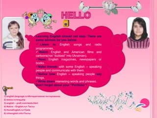 Learning English should not stop. There are some
advices for you below. Listen to English songs
and radio programmes. Watch English and
American films and cartoons(not “dubbed” into
Ukrainian). Read English magazines, newspapers
or books. Make friends with some English –
speaking people and communicate with them.
Notice how English – speaking people say things.
Write down interesting words and phrases. Don’t
forget about your “Portfolio”!
1) english.language.ru>Интерактивное тестирование
2) testuz.ru>eng.php
3) english – profi.com>tests.html
4) Native – English.ru> Тесты
5) HomeEnglish.ru>Tests
6) infoenglish.info>Тесты
Learning English should not stop. There are
some advices for you below.
 Listen to English songs and radio
programmes.
 Watch English and American films and
cartoons(not “dubbed” into Ukrainian).
Read English magazines, newspapers or
books.
Make friends with some English – speaking
people and communicate with them.
Notice how English – speaking people say
things.
Write down interesting words and phrases.
Don’t forget about your “Portfolio”!
 