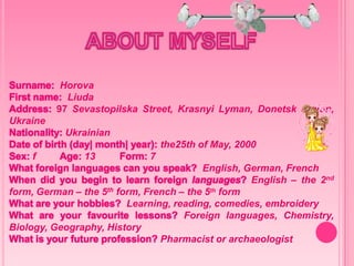 Surname: Horova
First name: Liuda
Address: 97 Sevastopilska Street, Krasnyi Lyman, Donetsk region,
Ukraine
Nationality: Ukrainian
Date of birth (day| month| year): the25th of May, 2000
Sex: f Age: 13 Form: 7
What foreign languages can you speak? English, German, French
When did you begin to learn foreign languages? English – the 2nd
form, German – the 5th form, French – the 5th form
What are your hobbies? Learning, reading, comedies, embroidery
What are your favourite lessons? Foreign languages, Chemistry,
Biology, Geography, History
What is your future profession? Pharmacist or archaeologist
 