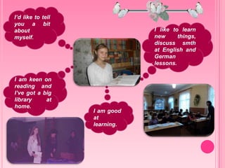 I’d like to tell
you a bit
about
myself.
I like to learn
new things,
discuss smth
at English and
German
lessons.
I am keen on
reading and
I’ve got a big
library at
home.
I am good
at
learning.
 