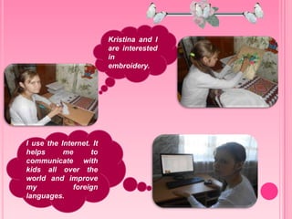 I use the Internet. It
helps me to
communicate with
kids all over the
world and improve
my foreign
languages.
Kristina and I
are interested
in
embroidery.
 