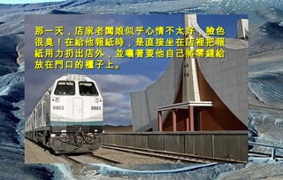 迷迷
人人
的的
西西
藏藏
那一天，店家老闆娘似乎心情不太好，臉色那一天，店家老闆娘似乎心情不太好，臉色
很臭！在給他報紙時，是直接坐在店裡把報很臭！在給他報紙時，是直接坐在店裡把報
紙用力扔出店外，並嚷著要他自己將零錢給紙用力扔出店外，並嚷著要他自己將零錢給
放在門口的櫃子上。放在門口的櫃子上。
 