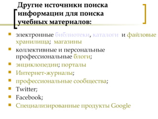 Другие источники поискаДругие источники поиска
информации для поискаинформации для поиска
учебных материалов:учебных материалов:
 электронные библиотеки, каталоги и файловые
хранилища; магазины
 коллективные и персональные
профессиональные блоги;
 энциклопедии; порталы
 Интернет-журналы;
 профессиональные сообщества;
 Twitter;
 Facebook;
 Специализированные продукты Google
 