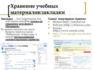 Хранение учебныхХранение учебных
материалов:закладкиматериалов:закладки
Самые популярные сервисы:Самые популярные сервисы:
 Memori (http://memori.ru)
 Delicious (http://delicious.com)
 Xmarks
(http://www.xmarks.com)
 http://www.google.com/bookm
arks/l
ЗакладкаЗакладка - это сохраненная тем
или иным способом ссылка нассылка на
страничку или файл встраничку или файл в
Интернете.Интернете.
Ее можно записать на листе
бумаги, внести в меню
"Избранное" в браузере, а
можно воспользоватьсявоспользоваться
соответствующим сервисомсоответствующим сервисом.
 