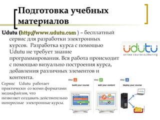 Подготовка учебныхПодготовка учебных
материаловматериалов
Udutu (Udutu (http://www.udutu.comhttp://www.udutu.com ) – бесплатный
сервис для разработки электронных
курсов. Разработка курса с помощью
Udutu не требует знание
программирования. Вся работа происходит
с помощью визуально построения курса,
добавления различных элементов и
контента.
Сервис Udutu работает
практически со всеми форматами
медиафайлов, что
позволяет создавать действительно
интересные электронные курсы.
 