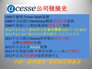 公司發展史
2006年擴建為Inter-Mark集團
2008年全面推出iNetGlobal獨創雲端計算服務
2008年發展以人際組織通路開展全球業績
2010年3月21日遭FBI無預警查扣歷經16個月司法審核
2011年6月23日聯邦法院獲判勝訴 完完全全合法
2011年正式推出Acesse新智能化搜索引擎
公開全球配股計劃
2012年正式正名Acesse集團
2012年拉斯維加斯 年會宣布與Yahoo為合作夥伴
2012年正式進駐矽谷技術營運中心
不經一番寒澈骨 哪來梅花撲鼻香
 